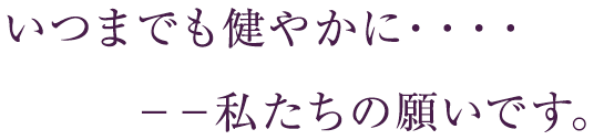 いつまでも健やかに・・・・。－－私たちの願いです。